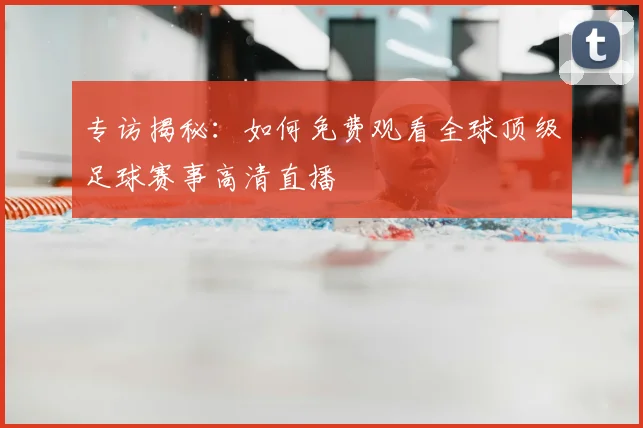 专访揭秘:如何免费观看全球顶级足球赛事高清直播