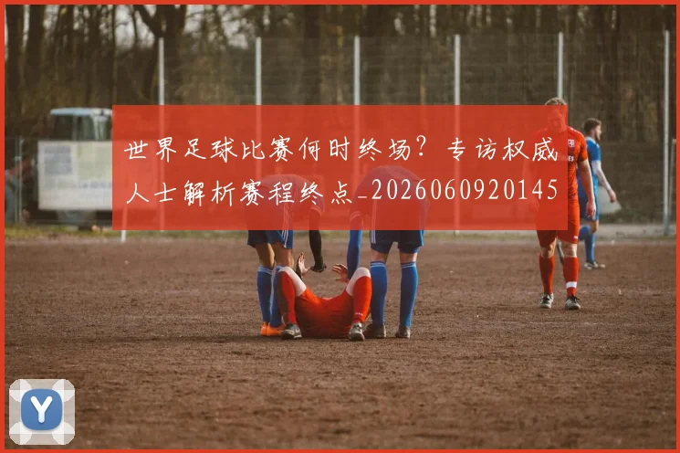 世界足球比赛何时终场？专访权威人士解析赛程终点_20260609201453