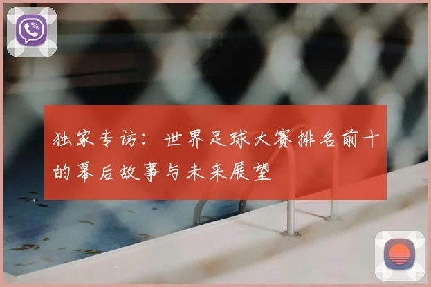 独家专访:世界足球大赛排名前十的幕后故事与未来展望