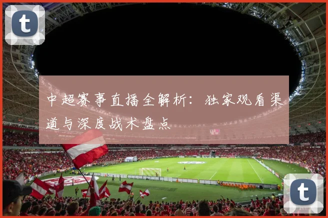 中超赛事直播全解析：独家观看渠道与深度战术盘点