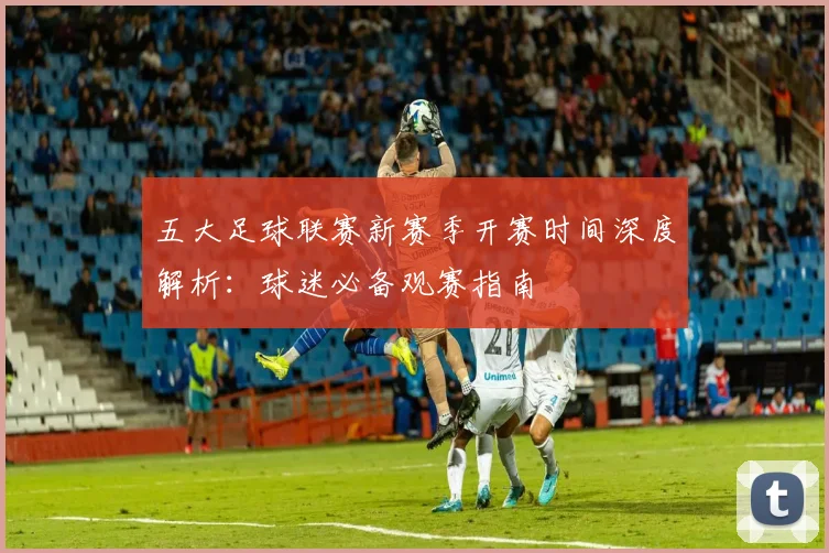 五大足球联赛新赛季开赛时间深度解析：球迷必备观赛指南